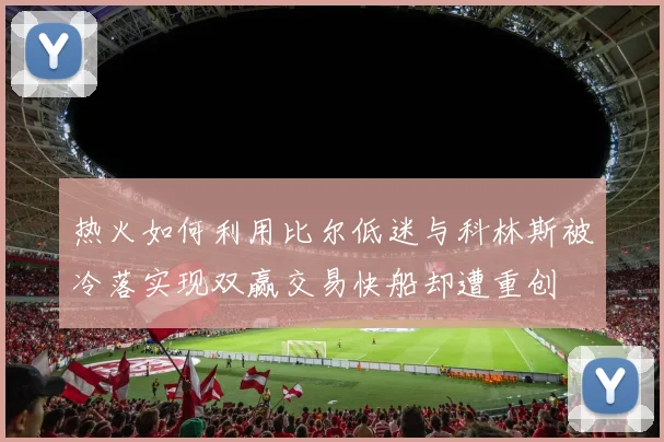 热火如何利用比尔低迷与科林斯被冷落实现双赢交易快船却遭重创