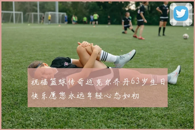 祝福篮球传奇迈克尔乔丹63岁生日快乐愿您永远年轻心态如初