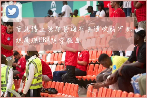 曾凡博上场即紧逼布克遭吹防守犯规展现CBA防守强度