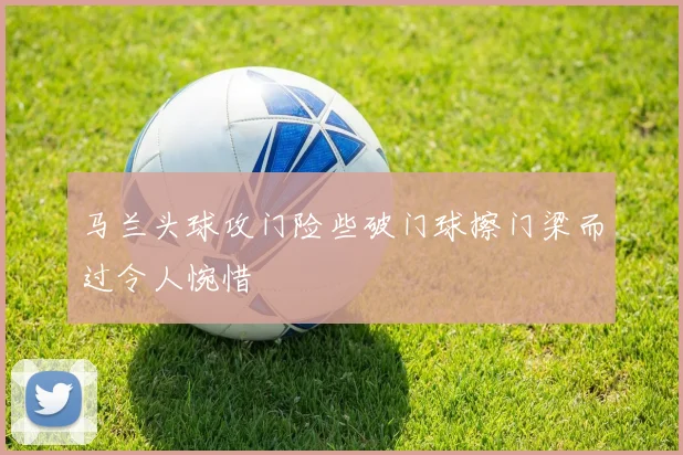 马兰头球攻门险些破门球擦门梁而过令人惋惜