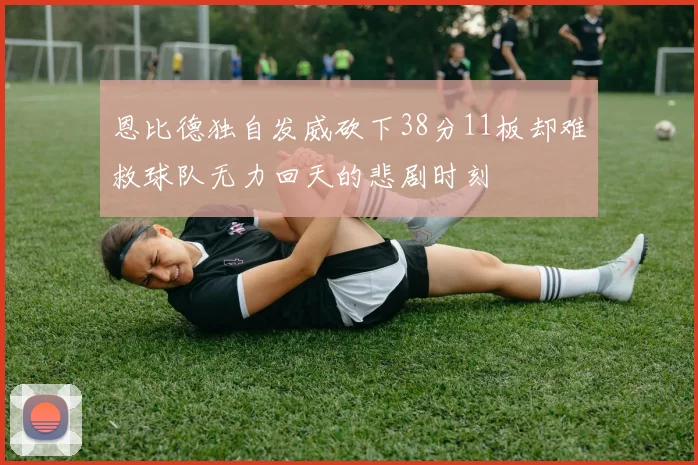 恩比德独自发威砍下38分11板却难救球队无力回天的悲剧时刻