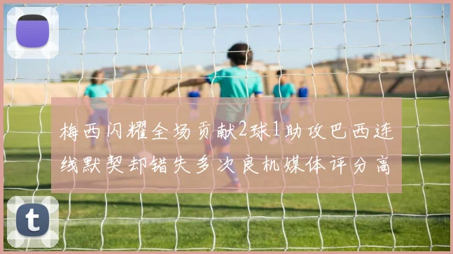 梅西闪耀全场贡献2球1助攻巴西连线默契却错失多次良机媒体评分高达96