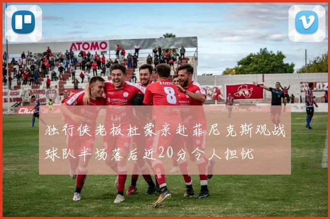 独行侠老板杜蒙亲赴菲尼克斯观战球队半场落后近20分令人担忧