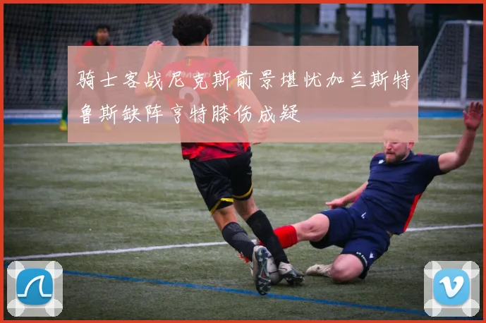 骑士客战尼克斯前景堪忧加兰斯特鲁斯缺阵亨特膝伤成疑