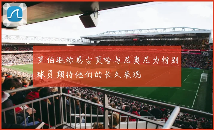 罗伯逊称恩古莫哈与尼奥尼为特别球员期待他们的长久表现