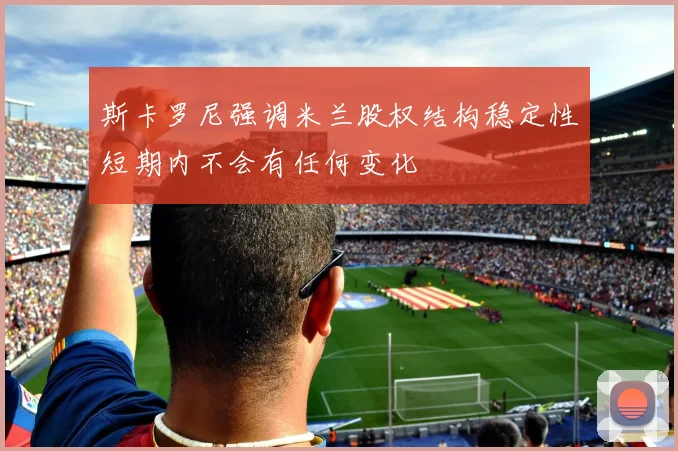 斯卡罗尼强调米兰股权结构稳定性短期内不会有任何变化