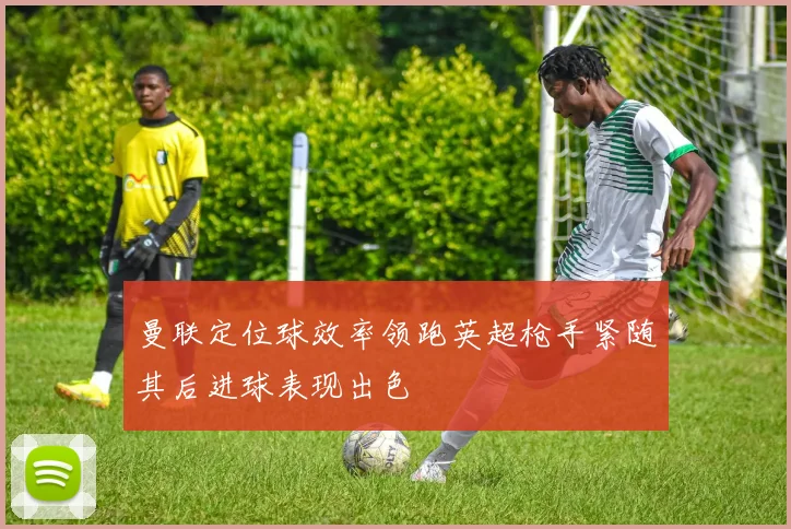 曼联定位球效率领跑英超枪手紧随其后进球表现出色