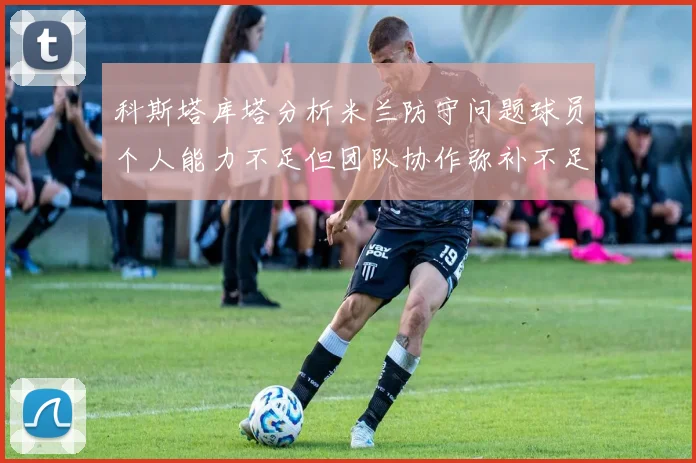 科斯塔库塔分析米兰防守问题球员个人能力不足但团队协作弥补不足之处