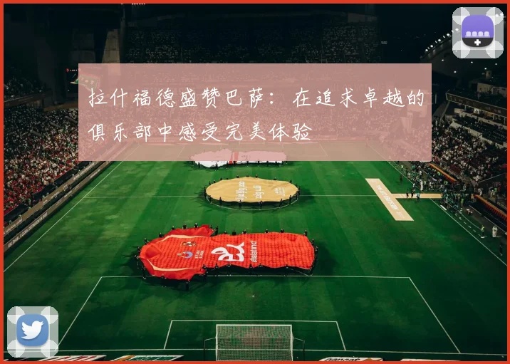拉什福德盛赞巴萨：在追求卓越的俱乐部中感受完美体验