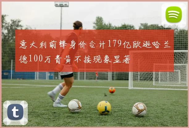 意大利前锋身价合计179亿欧逊哈兰德100万青黄不接现象显著