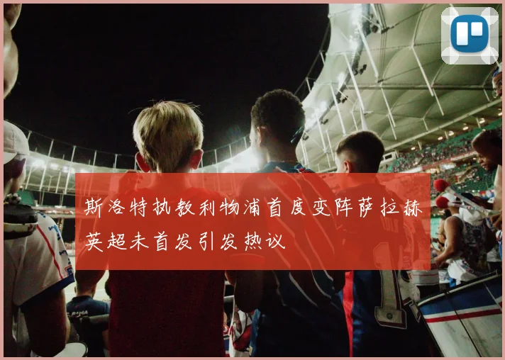 斯洛特执教利物浦首度变阵萨拉赫英超未首发引发热议