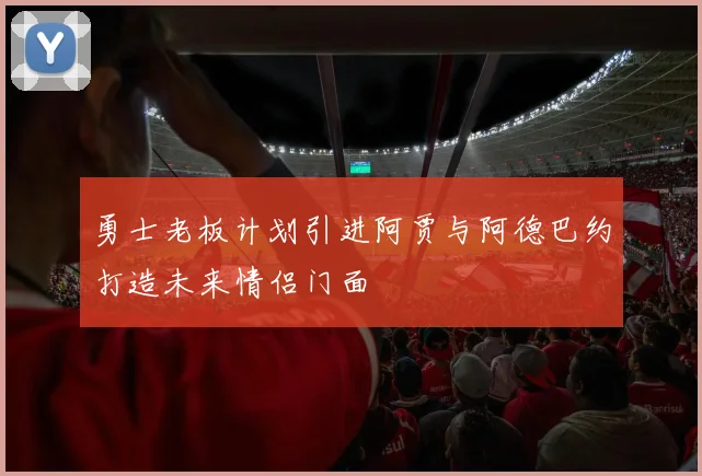勇士老板计划引进阿贾与阿德巴约打造未来情侣门面