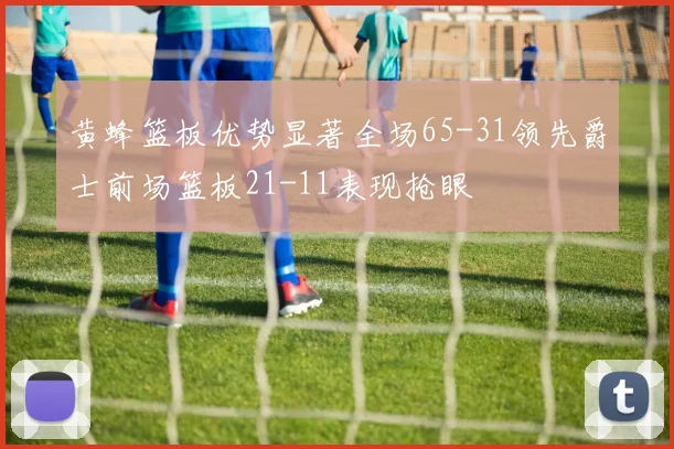 黄蜂篮板优势显著全场65-31领先爵士前场篮板21-11表现抢眼