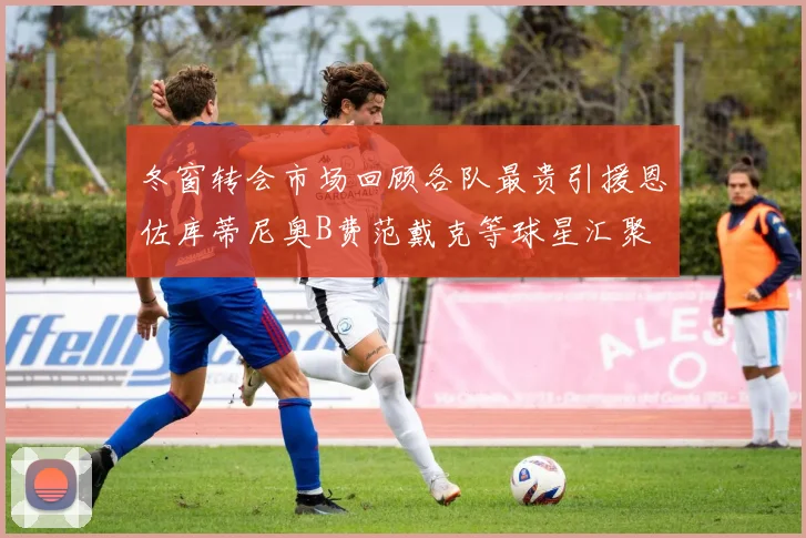 冬窗转会市场回顾各队最贵引援恩佐库蒂尼奥B费范戴克等球星汇聚