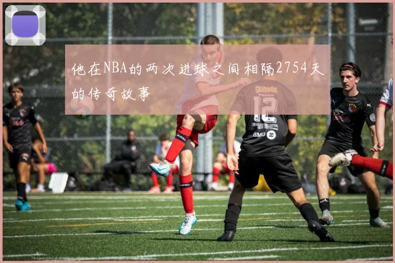 他在NBA的两次进球之间相隔2754天的传奇故事