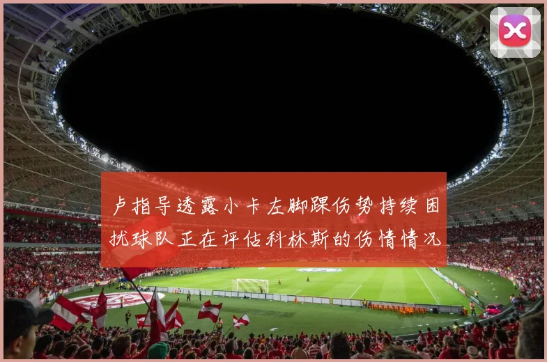 卢指导透露小卡左脚踝伤势持续困扰球队正在评估科林斯的伤情情况