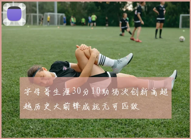 字母哥生涯30分10助场次创新高超越历史大前锋成就无可匹敌