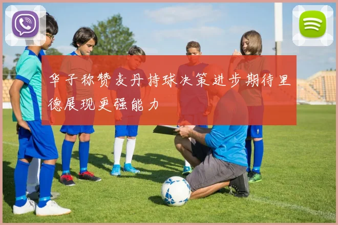 华子称赞麦丹持球决策进步期待里德展现更强能力