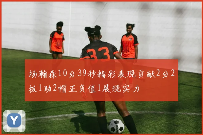 杨瀚森10分39秒精彩表现贡献2分2板1助2帽正负值1展现实力