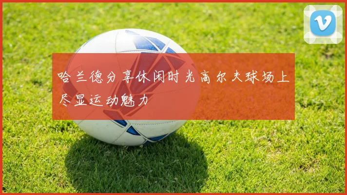 哈兰德分享休闲时光高尔夫球场上尽显运动魅力