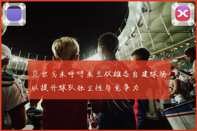 贝尔戈米呼吁米兰双雄各自建球场以提升球队独立性与竞争力