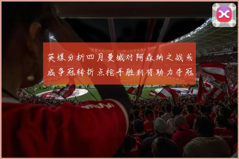 英媒分析四月曼城对阿森纳之战或成争冠转折点枪手胜利将助力夺冠希望