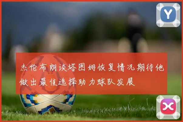 杰伦布朗谈塔图姆恢复情况期待他做出最佳选择助力球队发展
