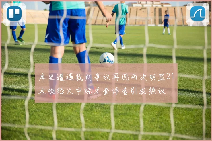 库里遭遇裁判争议再现两次明显21未吹怒火中烧牙套掉落引发热议