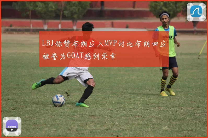 LBJ称赞布朗应入MVP讨论布朗回应被誉为GOAT感到荣幸