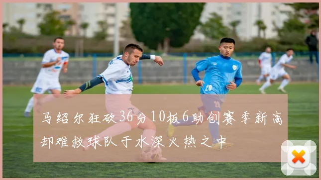 马绍尔狂砍36分10板6助创赛季新高却难救球队于水深火热之中
