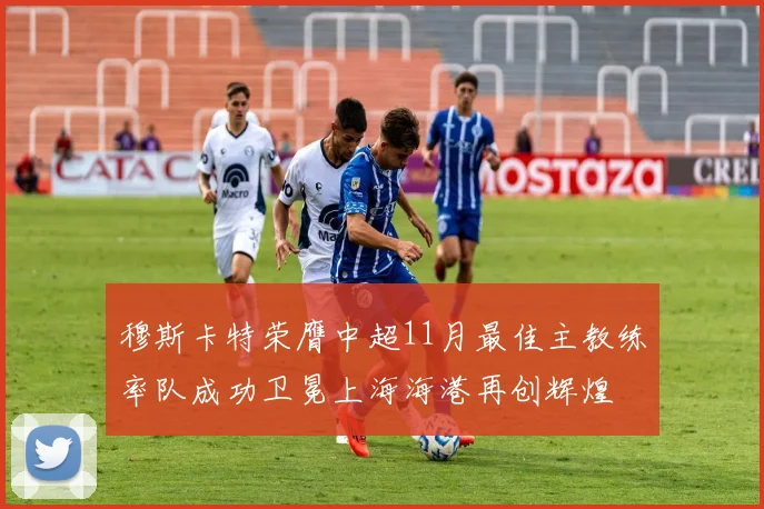 穆斯卡特荣膺中超11月最佳主教练率队成功卫冕上海海港再创辉煌