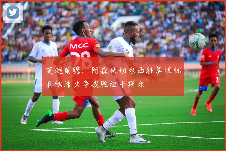 英超前瞻：阿森纳切尔西胜算堪忧利物浦力争战胜纽卡斯尔