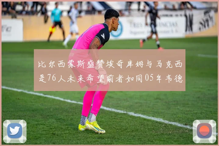 比尔西蒙斯盛赞埃奇库姆与马克西是76人未来希望前者如同05年韦德