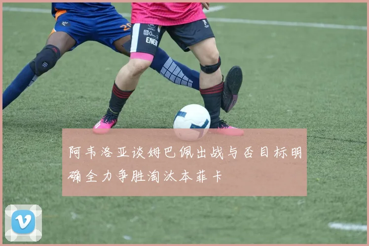 阿韦洛亚谈姆巴佩出战与否目标明确全力争胜淘汰本菲卡