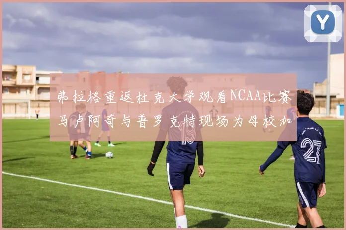 弗拉格重返杜克大学观看NCAA比赛马卢阿奇与普罗克特现场为母校加油助威