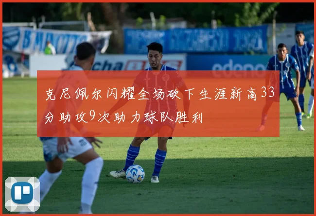 克尼佩尔闪耀全场砍下生涯新高33分助攻9次助力球队胜利