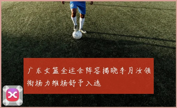 广东女篮全运会阵容揭晓李月汝领衔杨力维杨舒予入选