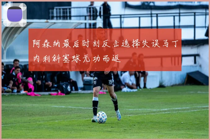 阿森纳最后时刻反击选择失误马丁内利斜塞球无功而返