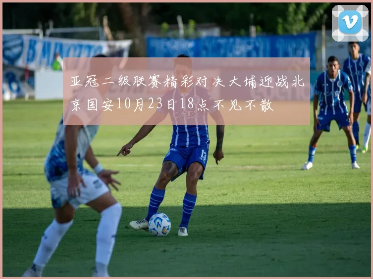 亚冠二级联赛精彩对决大埔迎战北京国安10月23日18点不见不散