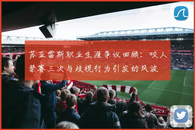 苏亚雷斯职业生涯争议回顾：咬人禁赛三次与歧视行为引发的风波