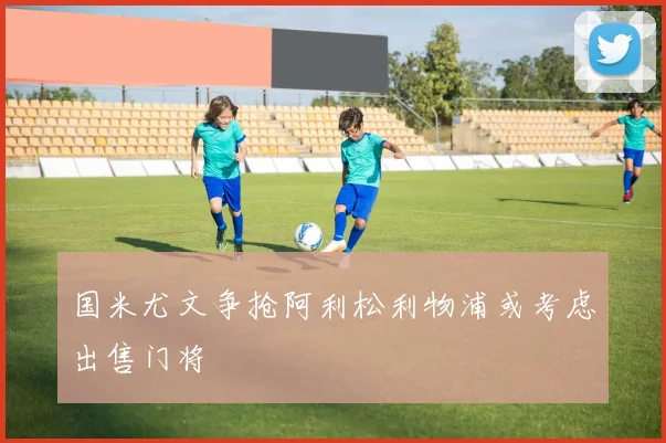 国米尤文争抢阿利松利物浦或考虑出售门将